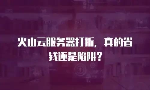 火山云服务器打折，真的省钱还是陷阱？