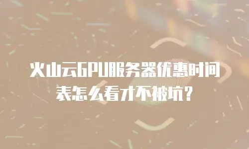 火山云GPU服务器优惠时间表怎么看才不被坑？
