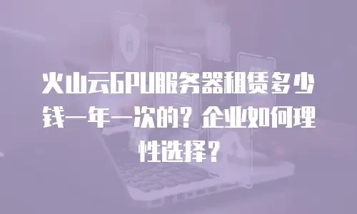 火山云GPU服务器租赁多少钱一年一次的？企业如何理性选择？
