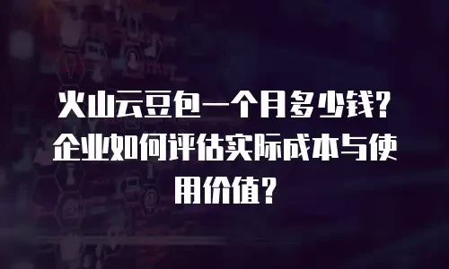 火山云豆包一个月多少钱？企业如何评估实际成本与使用价值？