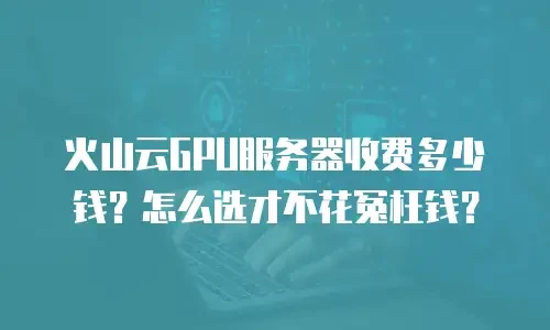 火山云GPU服务器收费多少钱？怎么选才不花冤枉钱？