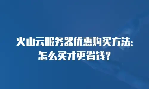 火山云服务器优惠购买方法：怎么买才更省钱？