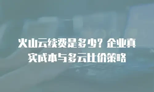 火山云续费是多少？企业真实成本与多云比价策略