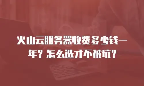 火山云服务器收费多少钱一年？怎么选才不被坑？