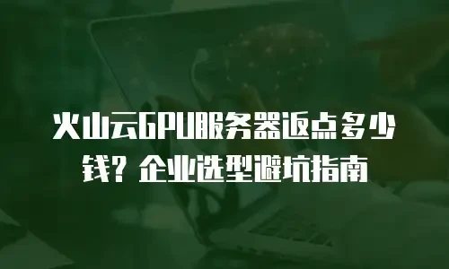 火山云GPU服务器返点多少钱？企业选型避坑指南