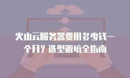 火山云服务器费用多少钱一个月？选型避坑全指南