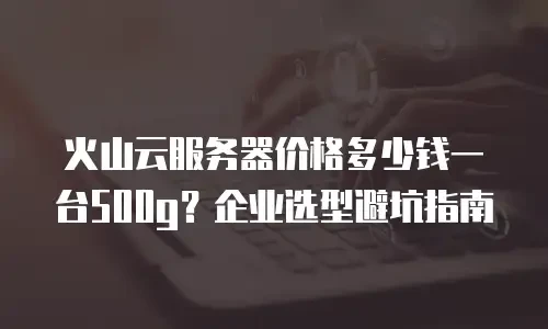 火山云服务器价格多少钱一台500g？企业选型避坑指南