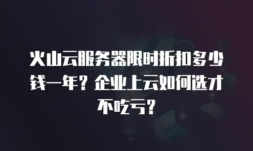 火山云服务器限时折扣多少钱一年？企业上云如何选才不吃亏？
