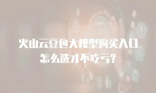 火山云豆包大模型购买入口怎么选才不吃亏？