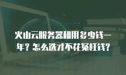 火山云服务器租用多少钱一年？怎么选才不花冤枉钱？