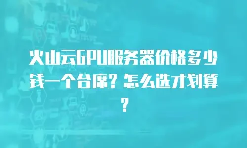 火山云GPU服务器价格多少钱一个台席？怎么选才划算？