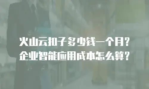 火山云扣子多少钱一个月？企业智能应用成本怎么算？