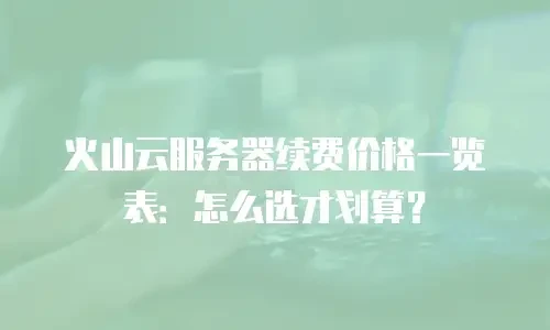 火山云服务器续费价格一览表：怎么选才划算？