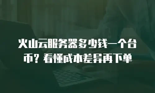 火山云服务器多少钱一个台币？看懂成本差异再下单