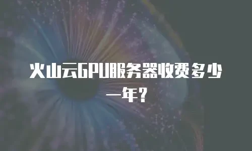 火山云GPU服务器收费多少一年？