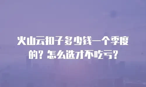火山云扣子多少钱一个季度的？怎么选才不吃亏？