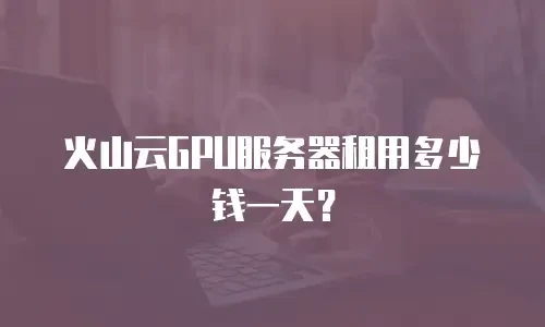 火山云GPU服务器租用多少钱一天？