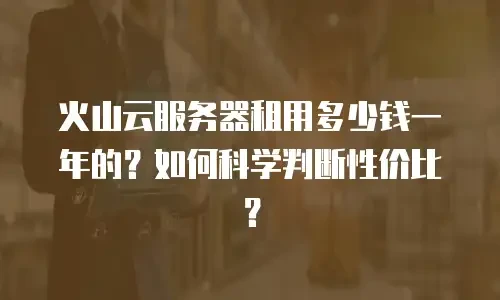 火山云服务器租用多少钱一年的？如何科学判断性价比？