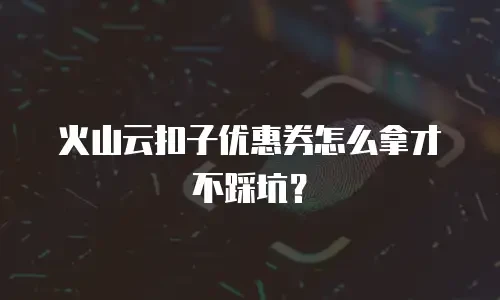 火山云扣子优惠券怎么拿才不踩坑？