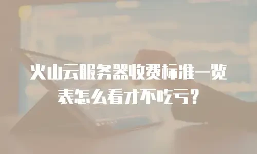 火山云服务器收费标准一览表怎么看才不吃亏？
