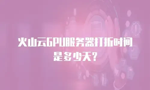火山云GPU服务器打折时间是多少天？
