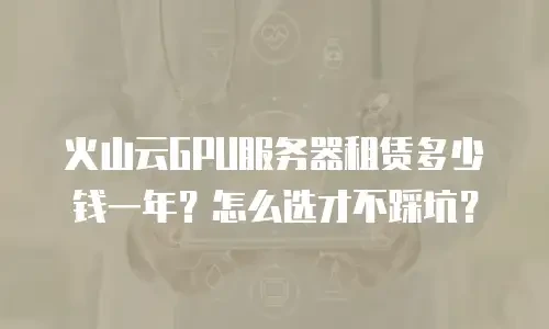 火山云GPU服务器租赁多少钱一年？怎么选才不踩坑？