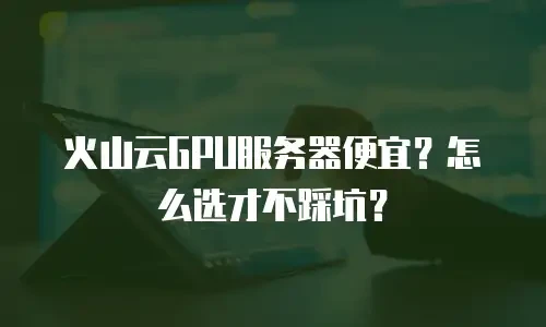 火山云GPU服务器便宜？怎么选才不踩坑？