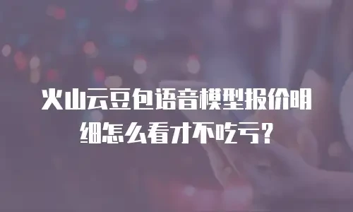 火山云豆包语音模型报价明细怎么看才不吃亏？