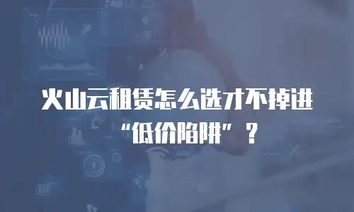 火山云租赁怎么选才不掉进&ldquo;低价陷阱&rdquo;？