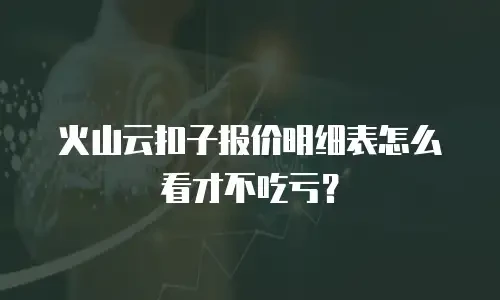 火山云扣子报价明细表怎么看才不吃亏？