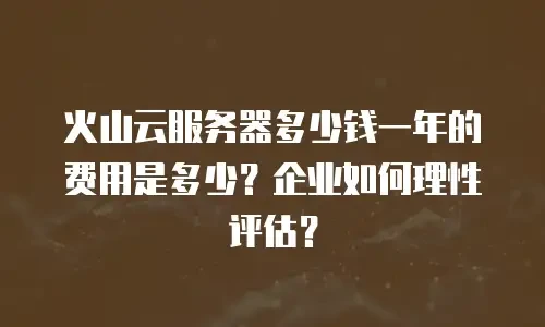 火山云服务器多少钱一年的费用是多少？企业如何理性评估？
