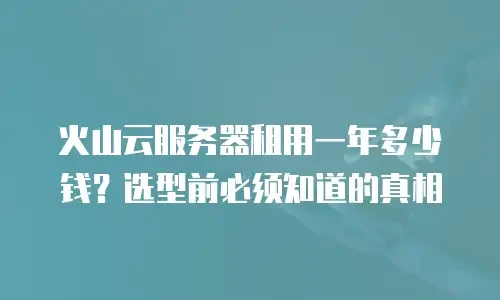 火山云服务器租用一年多少钱？选型前必须知道的真相