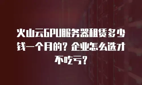 火山云GPU服务器租赁多少钱一个月的？企业怎么选才不吃亏？