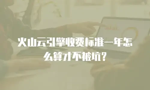 火山云引擎收费标准一年怎么算才不被坑？