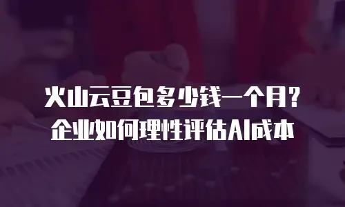 火山云豆包多少钱一个月？企业如何理性评估AI成本