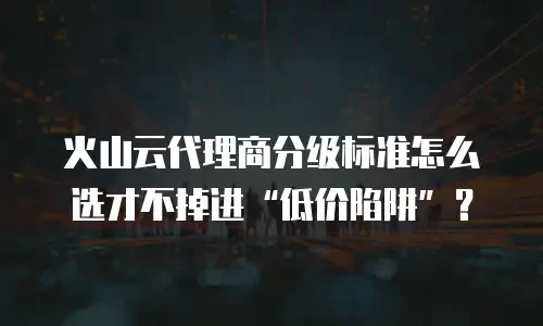 火山云代理商分级标准怎么选才不掉进“低价陷阱”？