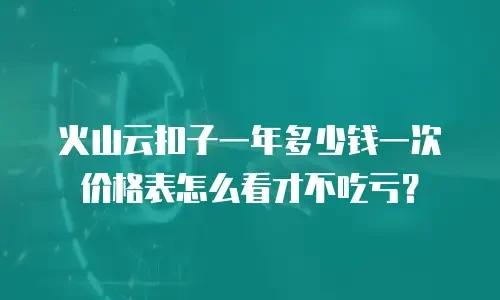 火山云扣子一年多少钱一次价格表怎么看才不吃亏？