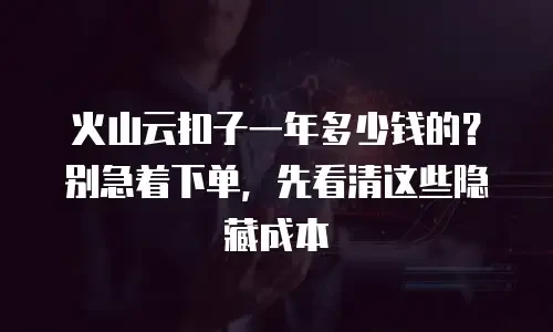火山云扣子一年多少钱的？别急着下单，先看清这些隐藏成本