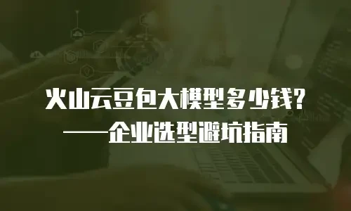 火山云豆包大模型多少钱？&mdash;&mdash;企业选型避坑指南