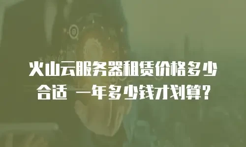火山云服务器租赁价格多少合适 一年多少钱才划算？