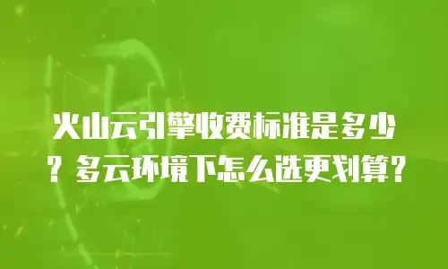 火山云引擎收费标准是多少？多云环境下怎么选更划算？