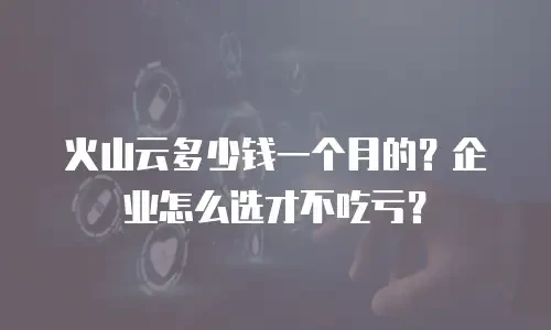 火山云多少钱一个月的？企业怎么选才不吃亏？