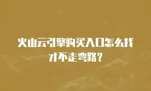 火山云引擎购买入口怎么找才不走弯路？