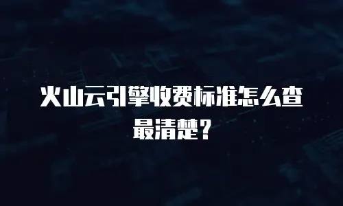 火山云引擎收费标准怎么查最清楚？