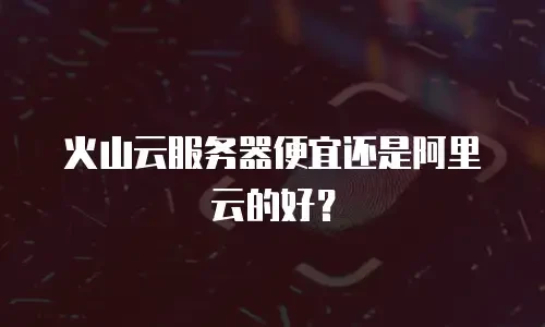 火山云服务器便宜还是阿里云的好？