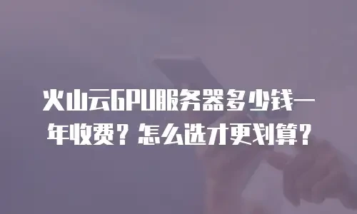 火山云GPU服务器多少钱一年收费？怎么选才更划算？