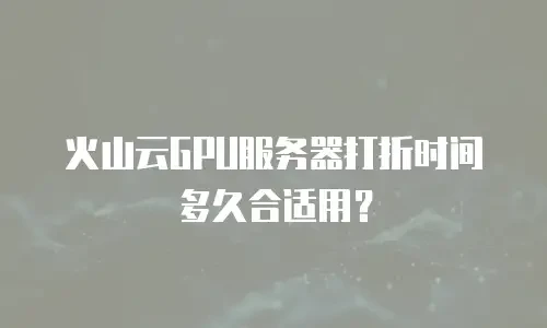 火山云GPU服务器打折时间多久合适用？