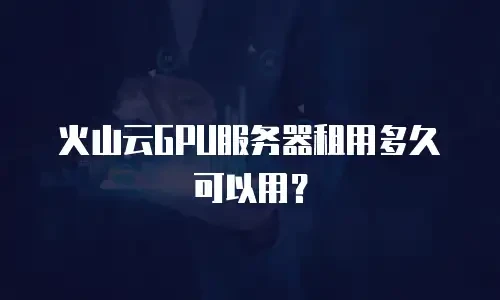 火山云GPU服务器租用多久可以用？