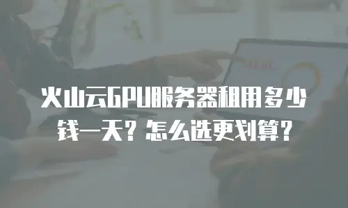 火山云GPU服务器租用多少钱一天？怎么选更划算？