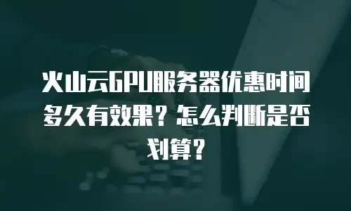 火山云GPU服务器优惠时间多久有效果？怎么判断是否划算？